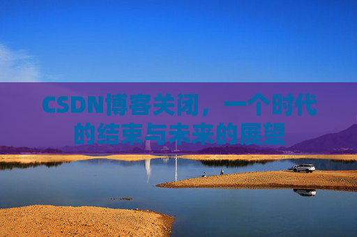 CSDN博客关闭，一个时代的结束与未来的展望
